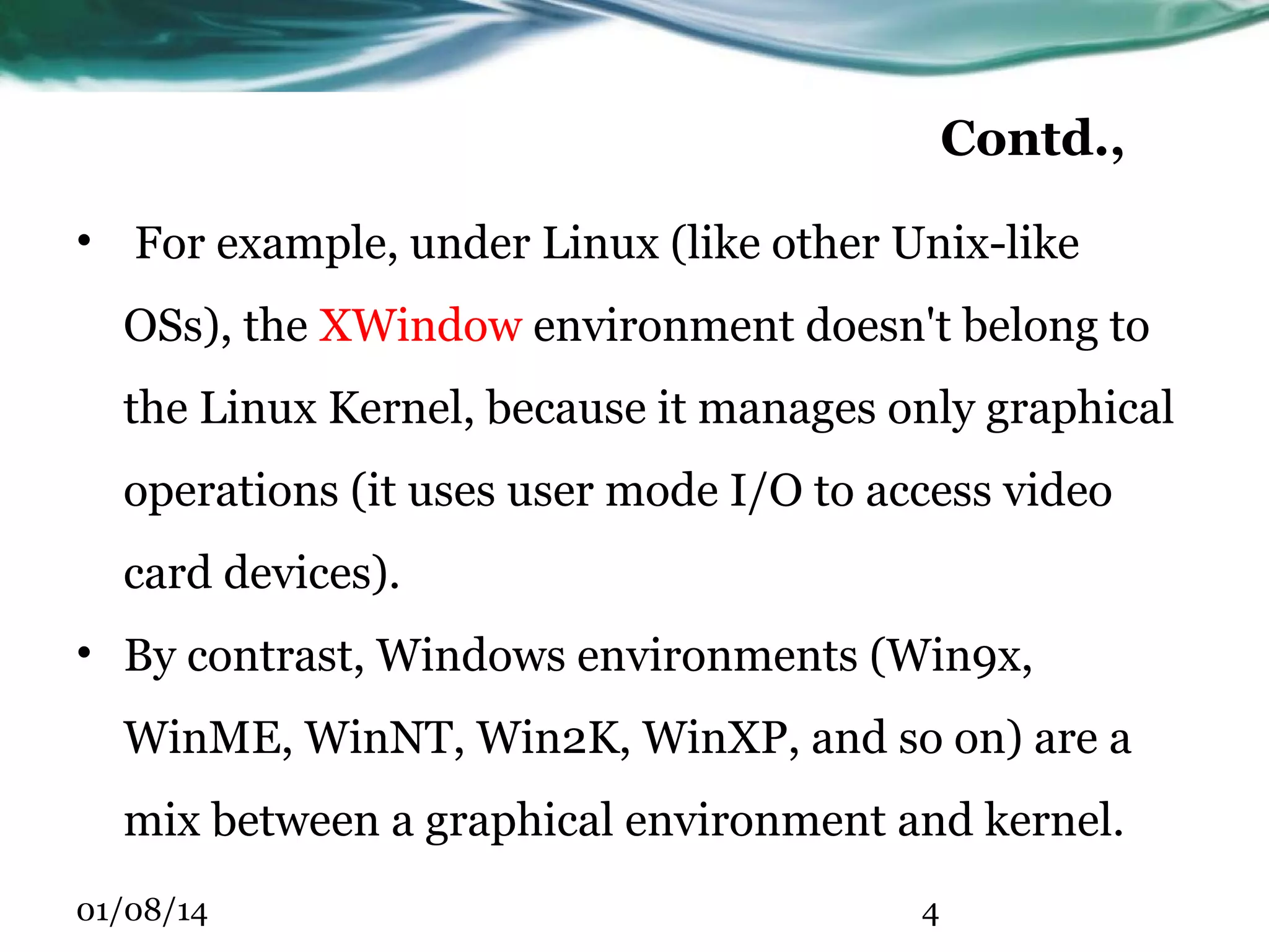 Contd., • For example, under Linux (like other Unix-like OSs), the XWindow environment doesn't belong to the Linux Kernel, because it manages only graphical operations (it uses user mode I/O to access video card devices). • By contrast, Windows environments (Win9x, WinME, WinNT, Win2K, WinXP, and so on) are a mix between a graphical environment and kernel. 01/08/14 4 
