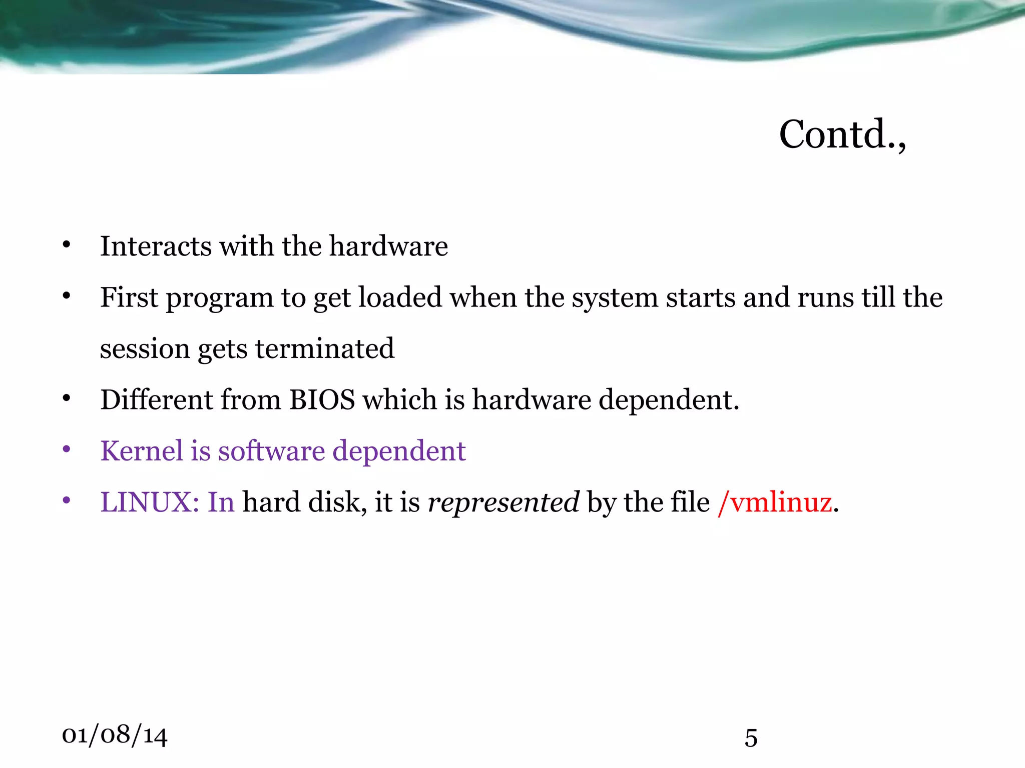 Contd., • Interacts with the hardware • First program to get loaded when the system starts and runs till the session gets terminated • Different from BIOS which is hardware dependent. • Kernel is software dependent • LINUX: In hard disk, it is represented by the file /vmlinuz. 01/08/14 5 