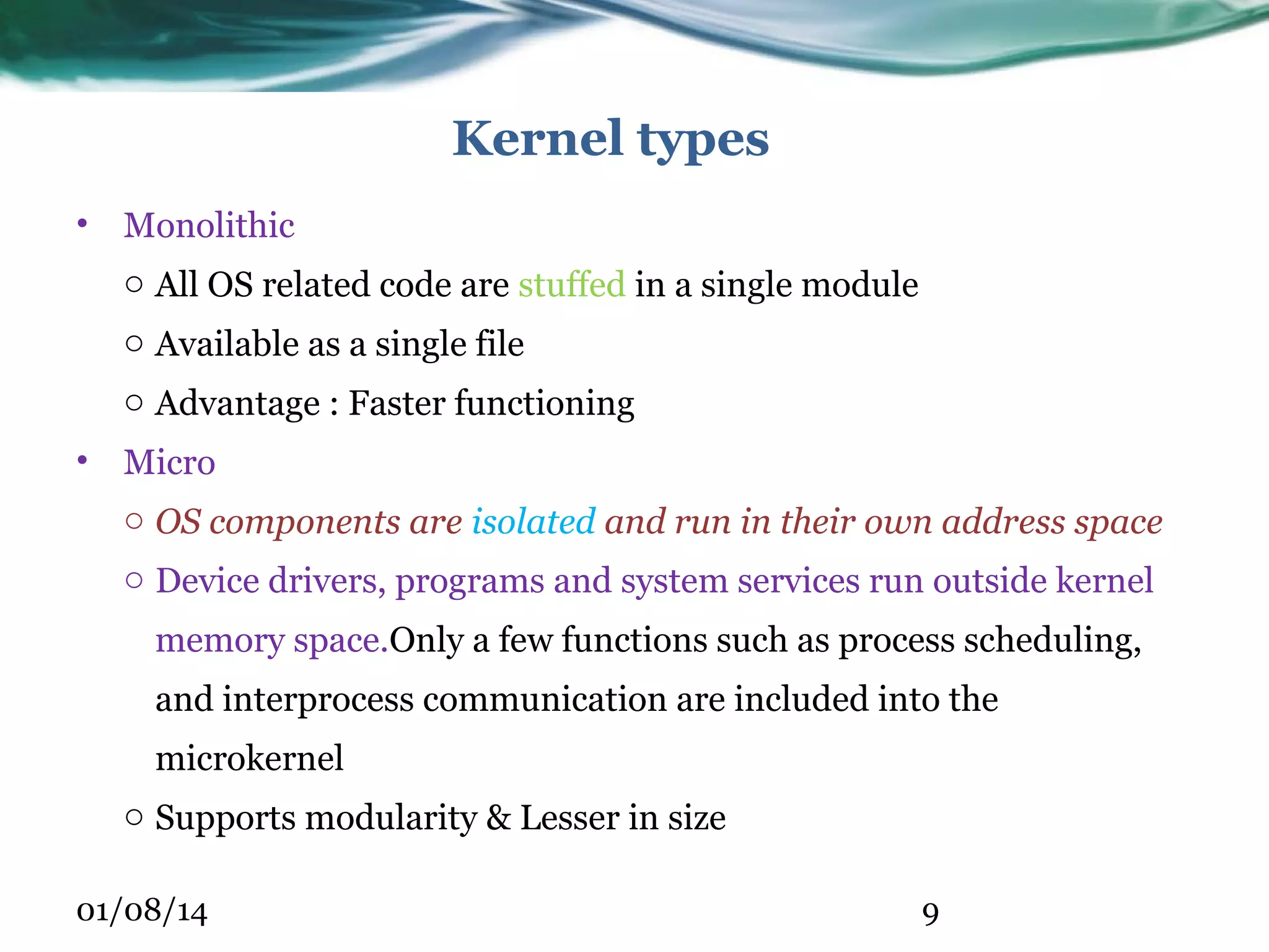 Kernel types • Monolithic o All OS related code are stuffed in a single module o Available as a single file o Advantage : Faster functioning • Micro o OS components are isolated and run in their own address space o Device drivers, programs and system services run outside kernel memory space.Only a few functions such as process scheduling, and interprocess communication are included into the microkernel o Supports modularity & Lesser in size 01/08/14 9 