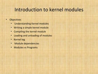 Introduction to kernel modules
•

Objectives
• Understanding Kernel modules
• Writing a simple kernel module
• Compiling the kernel module
• Loading and unloading of modules
• Kernel log
• Module dependencies
• Modules vs Programs

 