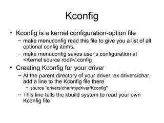 Kconfig
• Kconfig is a kernel configuration-option file
– make menuconfig read this file to give you a list of all
optional config items.
– make menuconfig saves user’s configuration at
<Kernel source root>/.config
• Creating Kconfig for your driver
– At the parent directory of your driver, ex drivers/char,
add a line to the Kconfig file there
• source "drivers/char/mydriver/Kconfig"
– This line tells the kbuild system to read your own
Kconfig file
 