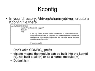Kconfig
• In your directory, /drivers/char/mydriver, create a
Kconfig file there
– Don’t write CONFIG_ prefix
– tristate means the module can be built into the kernel
(y), not built at all (n) or as a kernel module (m)
– Default is n
config FISHING_POLE
tristate "Fish Master XL support"
default n
help
If you say Y here, support for the Fish Master XL 2000 Titanium with
computer interface will be compiled into the kernel and accessible via
device node. You can also say M here and the driver will be built as a
module named fishing.ko.
If unsure, say N.
 