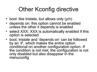 Other Kconfig directive
• bool: like tristate, but allows only (y/n)
• depends on: this option cannot be enabled
unless the other it depends is enabled
• select XXX: XXX is automatically enabled if this
option is selected
• bool, tristate and ‘depends on’ can be followed
by an ‘if’, which makes the entire option
conditional on another configuration option. If
the condition is not met, the configuration is not
only disabled but also disappear in the
menuconfig
 