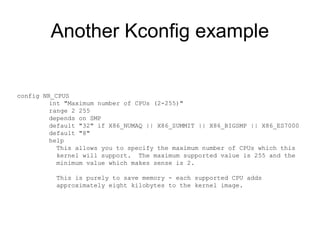 Another Kconfig example
config NR_CPUS
int "Maximum number of CPUs (2-255)"
range 2 255
depends on SMP
default "32" if X86_NUMAQ || X86_SUMMIT || X86_BIGSMP || X86_ES7000
default "8"
help
This allows you to specify the maximum number of CPUs which this
kernel will support. The maximum supported value is 255 and the
minimum value which makes sense is 2.
This is purely to save memory - each supported CPU adds
approximately eight kilobytes to the kernel image.
 