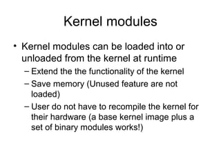 Kernel modules
• Kernel modules can be loaded into or
unloaded from the kernel at runtime
– Extend the the functionality of the kernel
– Save memory (Unused feature are not
loaded)
– User do not have to recompile the kernel for
their hardware (a base kernel image plus a
set of binary modules works!)
 