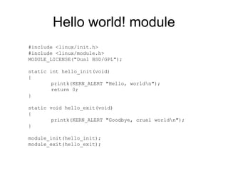 Hello world! module
#include <linux/init.h>
#include <linux/module.h>
MODULE_LICENSE("Dual BSD/GPL");
static int hello_init(void)
{
printk(KERN_ALERT "Hello, worldn");
return 0;
}
static void hello_exit(void)
{
printk(KERN_ALERT "Goodbye, cruel worldn");
}
module_init(hello_init);
module_exit(hello_exit);
 