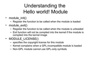 Understanding the
Hello world! Module
• module_init()
– Register the function to be called when the module is loaded
• module_exit()
– Register the function to be called when the module is unloaded
– Exit function will not be compiled into the kernel if the module is
compiled into the kernel image
• MODULE_LICENSE()
– specifies the copyright license for this module
– Kernel complains when a GPL-incompatible module is loaded
– Non-GPL module cannot use GPL-only symbols
 