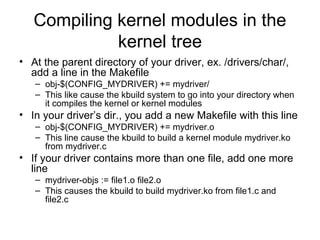 Compiling kernel modules in the
kernel tree
• At the parent directory of your driver, ex. /drivers/char/,
add a line in the Makefile
– obj-$(CONFIG_MYDRIVER) += mydriver/
– This like cause the kbuild system to go into your directory when
it compiles the kernel or kernel modules
• In your driver’s dir., you add a new Makefile with this line
– obj-$(CONFIG_MYDRIVER) += mydriver.o
– This line cause the kbuild to build a kernel module mydriver.ko
from mydriver.c
• If your driver contains more than one file, add one more
line
– mydriver-objs := file1.o file2.o
– This causes the kbuild to build mydriver.ko from file1.c and
file2.c
 