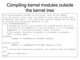 Compiling kernel modules outside
the kernel tree
# To build modules outside of the kernel tree, we run "make"
# in the kernel source tree; the Makefile these then includes this
# Makefile once again. This conditional selects whether we are being
# included from the kernel Makefile or not.
ifeq ($(KERNELRELEASE),)
# Assume the source tree is where the running kernel was built
# You should set KERNELDIR in the environment if it's elsewhere
KERNELDIR ?= /lib/modules/$(shell uname -r)/build
# The current directory is passed to sub-makes as argument
PWD := $(shell pwd)
modules:
$(MAKE) -C $(KERNELDIR) M=$(PWD) modules
modules_install:
$(MAKE) -C $(KERNELDIR) M=$(PWD) modules_install
else
# called from kernel build system: just declare what our modules
are
obj-m := mydriver.o
endif
 