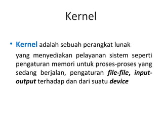 Kernel

• Kernel adalah sebuah perangkat lunak
 yang menyediakan pelayanan sistem seperti
 pengaturan memori untuk proses-proses yang
 sedang berjalan, pengaturan file-file, input-
 output terhadap dan dari suatu device
 