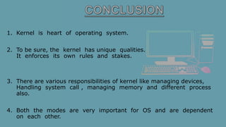 1. Kernel is heart of operating system.
2. To be sure, the kernel has unique qualities.
It enforces its own rules and stakes.
3. There are various responsibilities of kernel like managing devices,
Handling system call , managing memory and different process
also.
4. Both the modes are very important for OS and are dependent
on each other.
 