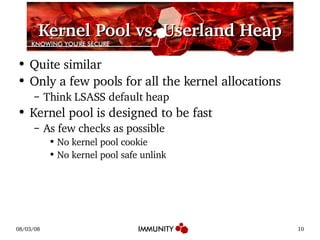 Kernel Pool vs. Userland Heap Quite similar Only a few pools for all the kernel allocations Think LSASS default heap Kernel pool is designed to be fast As few checks as possible No kernel pool cookie No kernel pool safe unlink 