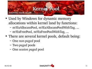 Kernel Pool Used by Windows for dynamic memory allocations within kernel land by functions: nt!ExAllocatePool, nt!ExAllocatePoolWithTag, ... nt!ExFreePool, nt!ExFreePoolWithTag, ... There are several kernel pools, default being: One  non-paged  pool Two  paged  pools One  session paged  pool 