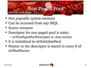Non Paged Pool Non pageable  system memory Can be accessed from any IRQL Scarce resource Descriptor for non paged pool is static: nt!NonPagedPoolDescriptor in .data section It is initialized in nt!InitializePool Pointer to the descriptor is stored in entry 0 of nt!PoolVector 