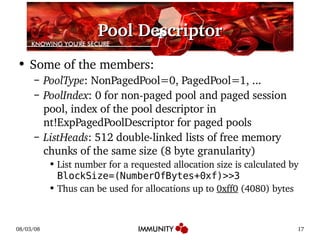 Pool Descriptor Some of the members: PoolType : NonPagedPool=0, PagedPool=1, ... PoolIndex : 0 for non-paged pool and paged session pool, index of the pool descriptor in nt!ExpPagedPoolDescriptor for paged pools ListHeads : 512 double-linked lists of free memory chunks of the same size (8 byte granularity) List number for a requested allocation size is calculated by  BlockSize=(NumberOfBytes+0xf)>>3 Thus can be used for allocations up to  0xff0  (4080) bytes 