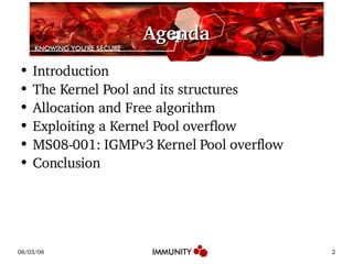 Agenda Introduction The Kernel Pool and its structures Allocation and Free algorithm Exploiting a Kernel Pool overflow MS08-001: IGMPv3 Kernel Pool overflow Conclusion 