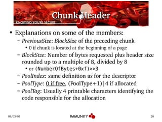 Chunk Header Explanations on some of the members: PreviousSize :  BlockSize  of the preceding chunk 0 if chunk is located at the beginning of a page BlockSize : Number of bytes requested plus header size rounded up to a multiple of 8, divided by 8 or  (NumberOfBytes+0xf)>>3 PoolIndex : same definition as for the descriptor  PoolType :  0 if free , (PoolType+1)|4 if allocated PoolTag : Usually 4 printable characters identifying the code responsible for the allocation 
