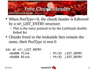 Free Chunk Header When  PoolType =0, the chunk header is followed by a nt!_LIST_ENTRY structure This is the entry pointed to by the ListHeads double linked list Chunks freed to the lookaside lists remain the same, their  PoolType  is non 0 kd> dt nt!_LIST_ENTRY +0x000 Flink  : Ptr32 _LIST_ENTRY +0x004 Blink  : Ptr32 _LIST_ENTRY 