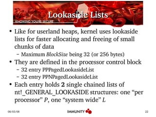 Lookaside Lists Like for userland heaps, kernel uses lookaside lists for faster allocating and freeing of small chunks of data Maximum  BlockSize  being 32 (or 256 bytes) They are defined in the processor control block 32 entry PPPagedLookasideList 32 entry PPNPagedLookasideList Each entry holds  2  single chained lists of nt!_GENERAL_LOOKASIDE structures: one  “per processor”  P , one  “system wide”  L 