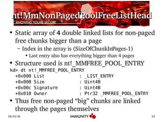 nt!MmNonPagedPoolFreeListHead Static array of  4  double linked lists for non-paged free chunks bigger than a page Index in the array is (SizeOfChunkInPages-1) Last entry also has everything bigger than 4 pages Structure used is nt!_MMFREE_POOL_ENTRY kd> dt nt!_MMFREE_POOL_ENTRY +0x000 List  : _LIST_ENTRY +0x008 Size  : Uint4B +0x00c Signature  : Uint4B +0x010 Owner  : Ptr32 _MMFREE_POOL_ENTRY Thus free non-paged “big” chunks are linked through the pages themselves 