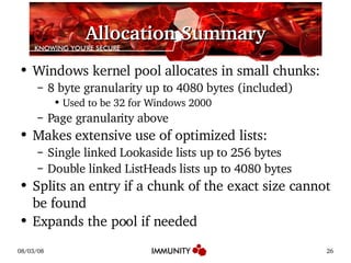 Allocation Summary Windows kernel pool allocates in small chunks: 8 byte granularity up to 4080 bytes (included) Used to be 32 for Windows 2000 Page granularity above Makes extensive use of optimized lists: Single linked Lookaside lists up to 256 bytes Double linked ListHeads lists up to 4080 bytes Splits an entry if a chunk of the exact size cannot be found Expands the pool if needed 