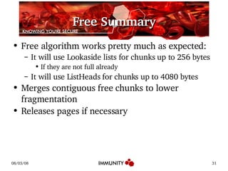 Free Summary Free algorithm works pretty much as expected: It will use Lookaside lists for chunks up to 256 bytes If they are not full already It will use ListHeads for chunks up to 4080 bytes Merges contiguous free chunks to lower fragmentation Releases pages if necessary 