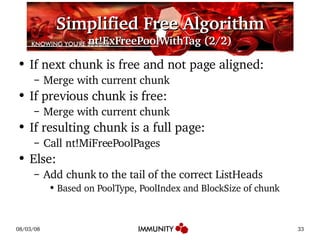 Simplified Free Algorithm nt!ExFreePoolWithTag (2/2) If next chunk is free and not page aligned: Merge with current chunk If previous chunk is free: Merge with current chunk If resulting chunk is a full page: Call nt!MiFreePoolPages Else: Add chunk to the tail of the correct ListHeads Based on PoolType, PoolIndex and BlockSize of chunk 