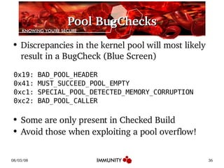 Pool BugChecks Discrepancies in the kernel pool will most likely result in a BugCheck (Blue Screen) 0x19: BAD_POOL_HEADER 0x41: MUST_SUCCEED_POOL_EMPTY 0xc1: SPECIAL_POOL_DETECTED_MEMORY_CORRUPTION 0xc2: BAD_POOL_CALLER Some are only present in Checked Build Avoid those when exploiting a pool overflow! 