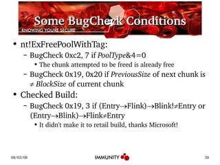 Some BugCheck Conditions nt!ExFreePoolWithTag: BugCheck 0xc2, 7 if  PoolType &4=0 The chunk attempted to be freed is already free BugCheck 0x19, 0x20 if  PreviousSize  of next chunk is     BlockSize  of current chunk Checked Build: BugCheck 0x19, 3 if (Entry  Flink)  Blink!  Entry or (Entry  Blink)  Flink  Entry It didn't make it to retail build, thanks Microsoft! 