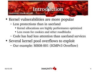 Introduction Kernel vulnerabilities are more popular Less protections than in userland Kernel allocations are highly performance optimized Less room for cookies and other roadblocks Code has had less attention than userland services Several kernel pool overflows to exploit Our example: MS08-001 (IGMPv3 Overflow) 