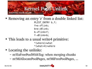 Kernel Pool Unlink Removing an entry ' e ' from a double linked list: PLIST_ENTRY b,f; f=e  Flink; b=e  Blink; b  Flink=f; f  Blink=b; This leads to a usual write4 primitive: *(where)=what *(what+4)=where Locating the unlinks: nt!ExFreePoolWithTag: when merging chunks nt!MiAllocatePoolPages, nt!MiFreePoolPages, ... 
