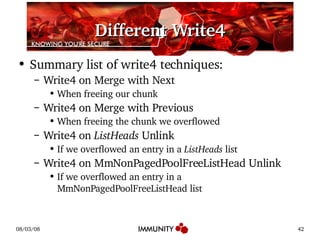 Different Write4 Summary list of write4 techniques: Write4 on Merge with Next When freeing our chunk Write4 on Merge with Previous When freeing the chunk we overflowed Write4 on  ListHeads  Unlink If we overflowed an entry in a  ListHeads  list Write4 on MmNonPagedPoolFreeListHead Unlink If we overflowed an entry in a MmNonPagedPoolFreeListHead list 