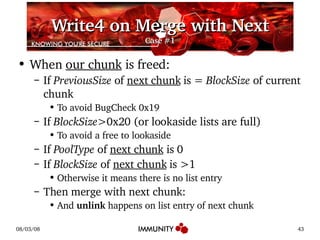Write4 on Merge with Next Case #1 When  our chunk  is freed: If  PreviousSize  of  next chunk  is =  BlockSize  of current chunk To avoid BugCheck 0x19 If  BlockSize >0x20 (or lookaside lists are full) To avoid a free to lookaside If  PoolType  of  next chunk  is 0 If  BlockSize  of  next chunk  is >1 Otherwise it means there is no list entry Then merge with next chunk: And  unlink  happens on list entry of next chunk 