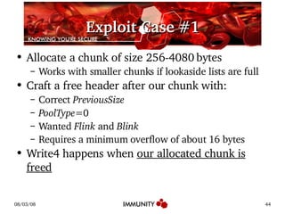 Exploit Case #1 Allocate a chunk of size 256-4080 bytes Works with smaller chunks if lookaside lists are full Craft a free header after our chunk with: Correct  PreviousSize PoolType =0 Wanted  Flink  and  Blink Requires a minimum overflow of about 16 bytes Write4 happens when  our allocated chunk is freed 