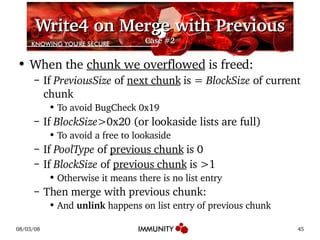 Write4 on Merge with Previous Case #2 When the  chunk we overflowed  is freed: If  PreviousSize  of  next chunk  is =  BlockSize  of current chunk To avoid BugCheck 0x19 If  BlockSize >0x20 (or lookaside lists are full) To avoid a free to lookaside If  PoolType  of  previous chunk  is 0 If  BlockSize  of  previous chunk  is >1 Otherwise it means there is no list entry Then merge with previous chunk: And  unlink  happens on list entry of previous chunk 