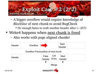 Exploit Case #2 (2/2) A bigger overflow would require knowledge of  BlockSize  of next chunk to avoid BugCheck Or enough bytes to craft another header after (~257) Write4 happens when  next chunk is freed Also works with page aligned chunks! Header Next Header Header Overflow List Entry Overflow PreviousSize of next chunk Merge Next Header Fake Header 