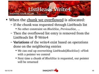ListHeads Write4 When the  chunk we overflowed  is allocated: If the chunk was requested through ListHeads list No other constraint on  BlockSize ,  PreviousSize , ... Then the overflowed list entry is removed from the ListHeads list  ⇨ Write4 Variations  of the write4 exist based on operations done on the neighboring entries We can end up overwriting ListHeads[ BlockSize ]  Flink  with a pointer we control Next time a chunk of  BlockSize  is requested, our pointer will be returned 