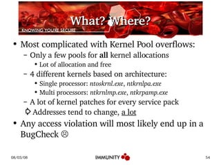 What? Where? Most complicated with Kernel Pool overflows: Only a few pools for  all  kernel allocations Lot of allocation and free 4 different kernels based on architecture: Single processor:  ntoskrnl.exe ,  ntkrnlpa.exe Multi processors:  ntkrnlmp.exe ,  ntkrpamp.exe A lot of kernel patches for every service pack ⇨ Addresses tend to change,  a lot Any access violation will most likely end up in a BugCheck  ☹ 