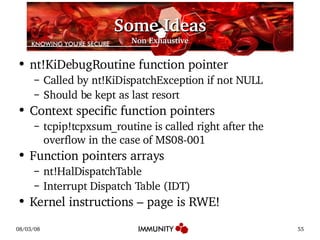 Some Ideas Non Exhaustive nt!KiDebugRoutine function pointer Called by nt!KiDispatchException if not NULL Should be kept as last resort Context specific function pointers tcpip!tcpxsum_routine is called right after the overflow in the case of MS08-001 Function pointers arrays nt!HalDispatchTable Interrupt Dispatch Table (IDT) Kernel instructions – page is RWE! 