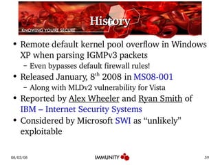 History Remote default kernel pool overflow in Windows XP when parsing IGMPv3 packets Even bypasses default firewall rules! Released January, 8 th  2008 in  MS08-001 Along with MLDv2 vulnerability for Vista Reported by  Alex Wheeler  and  Ryan Smith  of  IBM – Internet Security Systems Considered by Microsoft  SWI  as “unlikely” exploitable 