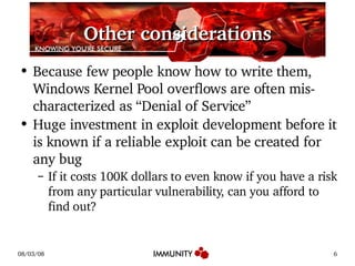 Other considerations Because few people know how to write them, Windows Kernel Pool overflows are often mis-characterized as “Denial of Service” Huge investment in exploit development before it is known if a reliable exploit can be created for any bug If it costs 100K dollars to even know if you have a risk from any particular vulnerability, can you afford to find out? 