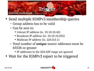 Trigger Send multiple IGMPv3 membership queries Group address has to be valid Can be sent to: Unicast IP address (ie. 10.10.10.42) Broadcast IP address (ie. 10.10.10.255) Multicast IP address (ie. 224.0.0.1) Total number of  unique  source addresses must be 65536 or greater IP addresses in the 224-239 range are ignored Wait for the IGMPv3 report to be triggered 