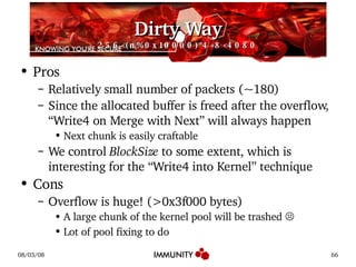 Dirty Way 256<(n%0x10000)*4+8<4080 Pros Relatively small number of packets (~180) Since the allocated buffer is freed after the overflow, “Write4 on Merge with Next” will always happen Next chunk is easily craftable We control  BlockSize  to some extent, which is interesting for the “Write4 into Kernel” technique Cons Overflow is huge! (>0x3f000 bytes) A large chunk of the kernel pool will be trashed  ☹ Lot of pool fixing to do 