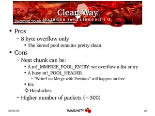 Clean Way (0x10000-(n%0x10000))*4=8 Pros 8 byte overflow only The kernel pool remains pretty clean Cons Next chunk can be: A nt!_MMFREE_POOL_ENTRY: we overflow a list entry A busy nt!_POOL_HEADER “ Write4 on Merge with Previous” will happen on free Etc ⇨ Headaches Higher number of packets (~300) 