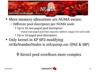 NUMA More memory allocations are NUMA aware: Different pool descriptors per NUMA node Up to 16 non-paged pool descriptors Initial non-paged pool has separate address ranges for each node Up to 16 paged pool descriptors Only kernel in XP SP2 modifying nt!KeNumberNodes is  ntkrpamp.exe  (PAE & MP) ⇨ Kernel pool overflows more complex 