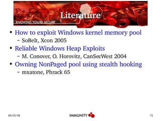Literature How to exploit Windows kernel memory pool SoBeIt, Xcon 2005 Reliable Windows Heap Exploits M. Conover, O. Horovitz, CanSecWest 2004 Owning NonPaged pool using stealth hooking mxatone, Phrack 65 