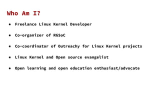Who Am I?
● Freelance Linux Kernel Developer
● Co-organizer of RGSoC
● Co-coordinator of Outreachy for Linux Kernel projec...