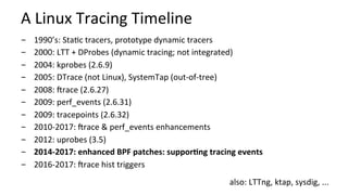 A	Linux	Tracing	Timeline	
-  1990’s:	StaCc	tracers,	prototype	dynamic	tracers	
-  2000:	LTT	+	DProbes	(dynamic	tracing;	not	integrated)	
-  2004:	kprobes	(2.6.9)	
-  2005:	DTrace	(not	Linux),	SystemTap	(out-of-tree)	
-  2008:	Vrace	(2.6.27)	
-  2009:	perf_events	(2.6.31)	
-  2009:	tracepoints	(2.6.32)	
-  2010-2017:	Vrace	&	perf_events	enhancements	
-  2012:	uprobes	(3.5)	
-  2014-2017:	enhanced	BPF	patches:	suppor?ng	tracing	events	
-  2016-2017:	Vrace	hist	triggers	
also:	LTTng,	ktap,	sysdig,	...	
 