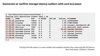 Exonerate	or	conﬁrm	storage	latency	outliers	with	ext4slower	
# /usr/share/bcc/tools/ext4slower 1
Tracing ext4 operations slower than 1 ms
TIME COMM PID T BYTES OFF_KB LAT(ms) FILENAME
17:31:42 postdrop 15523 S 0 0 2.32 5630D406E4
17:31:42 cleanup 15524 S 0 0 1.89 57BB7406EC
17:32:09 titus-log-ship 19735 S 0 0 1.94 slurper_checkpoint.db
17:35:37 dhclient 1061 S 0 0 3.32 dhclient.eth0.leases
17:35:39 systemd-journa 504 S 0 0 26.62 system.journal
17:35:39 systemd-journa 504 S 0 0 1.56 system.journal
17:35:39 systemd-journa 504 S 0 0 1.73 system.journal
17:35:45 postdrop 16187 S 0 0 2.41 C0369406E4
17:35:45 cleanup 16188 S 0 0 6.52 C1B90406EC
[…]
Tracing	at	the	ﬁle	system	is	a	more	reliable	and	complete	indicator	than	measuring	disk	I/O	latency	
Also:	btrfsslower,	xfsslower,	zfsslower	
 